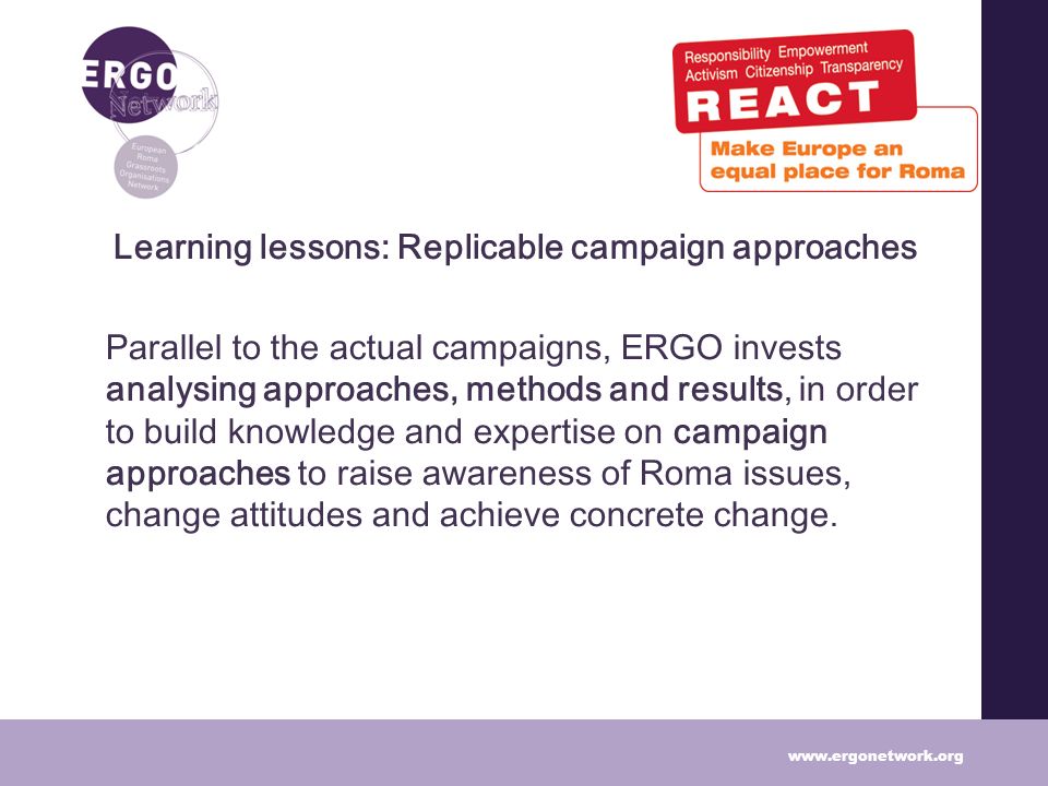 Learning lessons: Replicable campaign approaches Parallel to the actual campaigns, ERGO invests analysing approaches, methods and results, in order to build knowledge and expertise on campaign approaches to raise awareness of Roma issues, change attitudes and achieve concrete change.