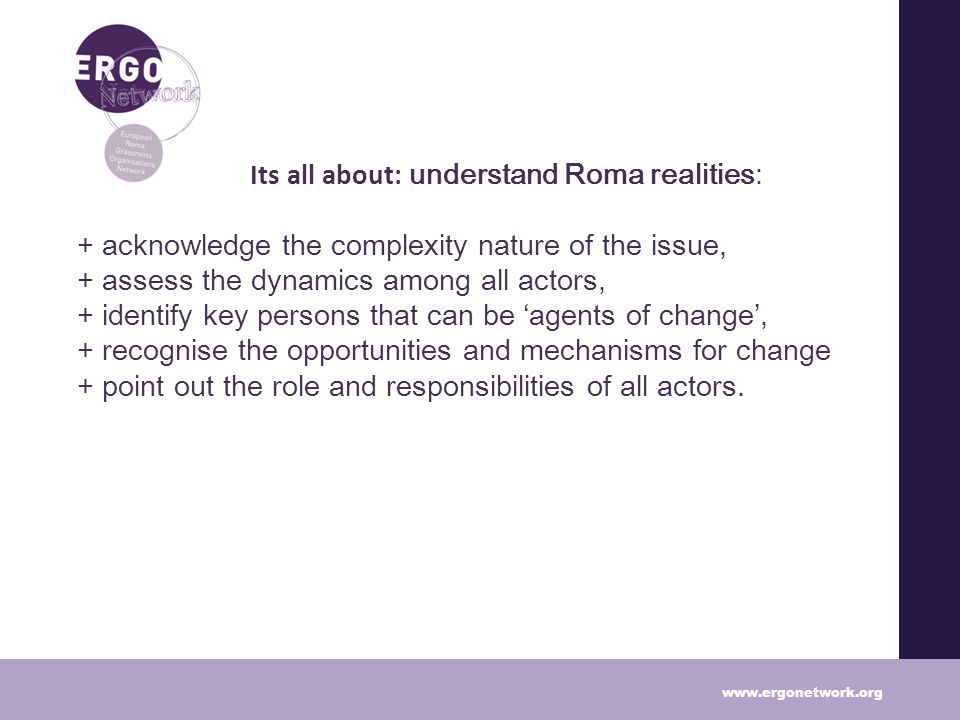 Lea Its all about: understand Roma realities: + acknowledge the complexity nature of the issue, + assess the dynamics among all actors, + identify key persons that can be agents of change, + recognise the opportunities and mechanisms for change + point out the role and responsibilities of all actors.