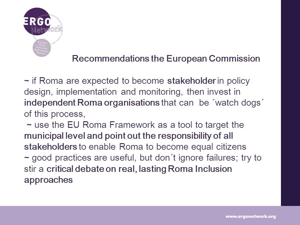 Recommendations the European Commission ~ if Roma are expected to become stakeholder in policy design, implementation and monitoring, then invest in independent Roma organisations that can be ´watch dogs´ of this process, ~ use the EU Roma Framework as a tool to target the municipal level and point out the responsibility of all stakeholders to enable Roma to become equal citizens ~ good practices are useful, but don´t ignore failures; try to stir a critical debate on real, lasting Roma Inclusion approaches