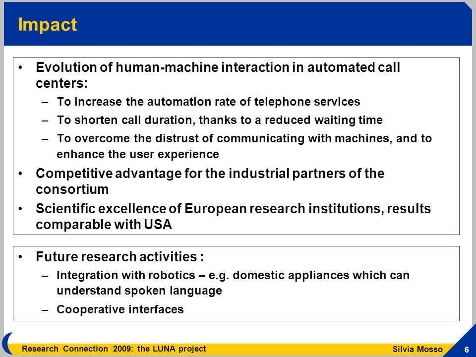 Silvia Mosso 6 Research Connection 2009: the LUNA project Impact Evolution of human-machine interaction in automated call centers: –To increase the automation rate of telephone services –To shorten call duration, thanks to a reduced waiting time –To overcome the distrust of communicating with machines, and to enhance the user experience Competitive advantage for the industrial partners of the consortium Scientific excellence of European research institutions, results comparable with USA Future research activities : –Integration with robotics – e.g.