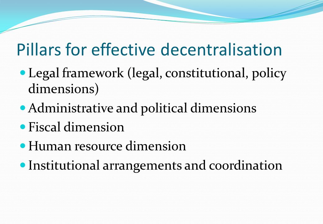 Pillars for effective decentralisation Legal framework (legal, constitutional, policy dimensions) Administrative and political dimensions Fiscal dimension Human resource dimension Institutional arrangements and coordination