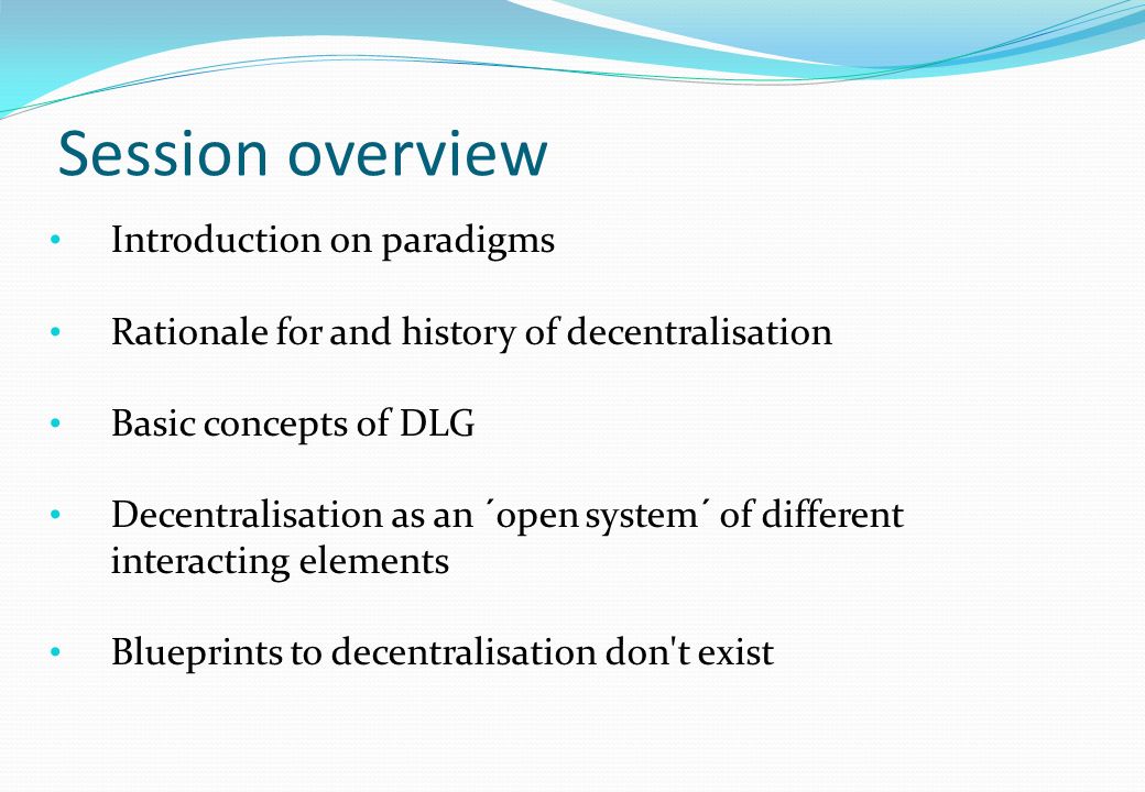 Session overview Introduction on paradigms Rationale for and history of decentralisation Basic concepts of DLG Decentralisation as an ´open system´ of different interacting elements Blueprints to decentralisation don t exist