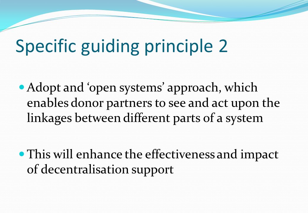 Specific guiding principle 2 Adopt and open systems approach, which enables donor partners to see and act upon the linkages between different parts of a system This will enhance the effectiveness and impact of decentralisation support