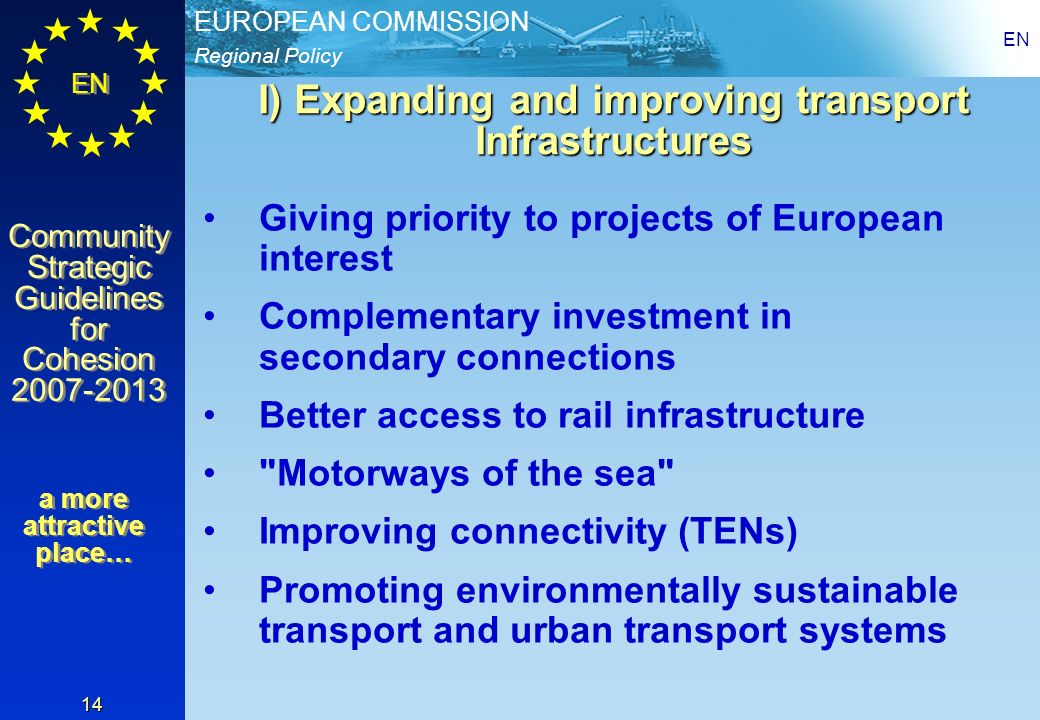 Regional Policy EUROPEAN COMMISSION EN Community Strategic Guidelines for Cohesion Community Strategic Guidelines for Cohesion EN 14 I) Expanding and improving transport Infrastructures Giving priority to projects of European interest Complementary investment in secondary connections Better access to rail infrastructure Motorways of the sea Improving connectivity (TENs) Promoting environmentally sustainable transport and urban transport systems a more attractive place…