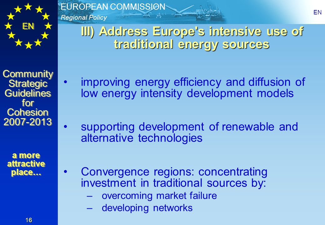 Regional Policy EUROPEAN COMMISSION EN Community Strategic Guidelines for Cohesion Community Strategic Guidelines for Cohesion EN 16 III) Address Europe s intensive use of traditional energy sources improving energy efficiency and diffusion of low energy intensity development models supporting development of renewable and alternative technologies Convergence regions: concentrating investment in traditional sources by: –overcoming market failure –developing networks a more attractive place…