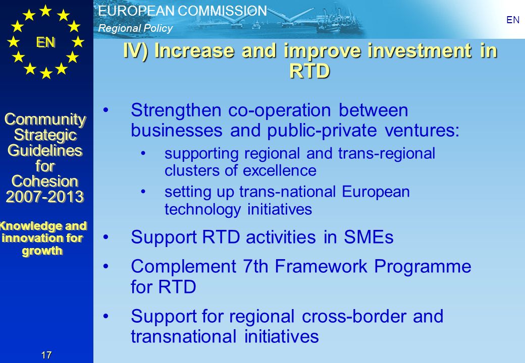 Regional Policy EUROPEAN COMMISSION EN Community Strategic Guidelines for Cohesion Community Strategic Guidelines for Cohesion EN 17 IV) Increase and improve investment in RTD Strengthen co-operation between businesses and public-private ventures: supporting regional and trans-regional clusters of excellence setting up trans-national European technology initiatives Support RTD activities in SMEs Complement 7th Framework Programme for RTD Support for regional cross-border and transnational initiatives Knowledge and innovation for growth