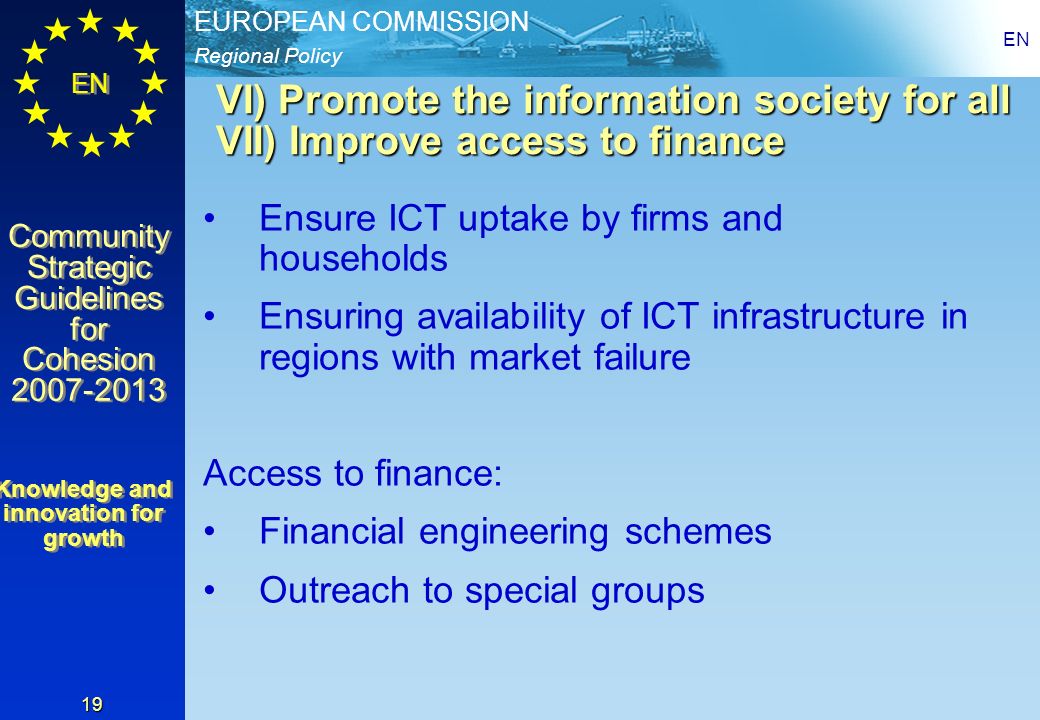 Regional Policy EUROPEAN COMMISSION EN Community Strategic Guidelines for Cohesion Community Strategic Guidelines for Cohesion EN 19 VI) Promote the information society for all VII) Improve access to finance Ensure ICT uptake by firms and households Ensuring availability of ICT infrastructure in regions with market failure Access to finance: Financial engineering schemes Outreach to special groups Knowledge and innovation for growth