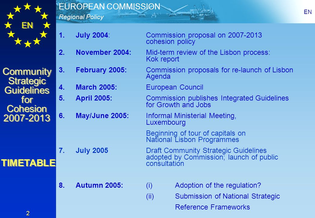Regional Policy EUROPEAN COMMISSION EN Community Strategic Guidelines for Cohesion Community Strategic Guidelines for Cohesion EN 2 1.July 2004: Commission proposal on cohesion policy 2.November 2004: Mid-term review of the Lisbon process: Kok report 3.February 2005: Commission proposals for re-launch of Lisbon Agenda 4.March 2005:European Council 5.April 2005:Commission publishes Integrated Guidelines for Growth and Jobs 6.May/June 2005:Informal Ministerial Meeting, Luxembourg Beginning of tour of capitals on National Lisbon Programmes 7.