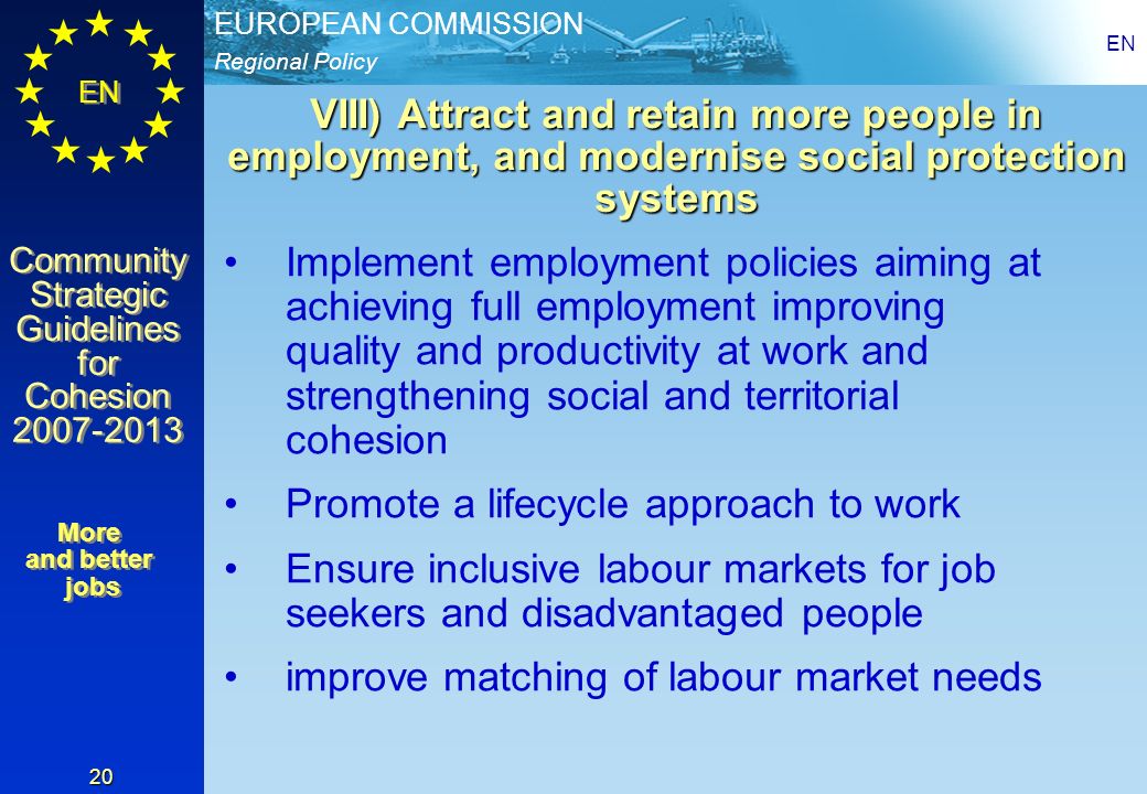 Regional Policy EUROPEAN COMMISSION EN Community Strategic Guidelines for Cohesion Community Strategic Guidelines for Cohesion EN 20 VIII) Attract and retain more people in employment, and modernise social protection systems Implement employment policies aiming at achieving full employment improving quality and productivity at work and strengthening social and territorial cohesion Promote a lifecycle approach to work Ensure inclusive labour markets for job seekers and disadvantaged people improve matching of labour market needs More and better jobs More and better jobs
