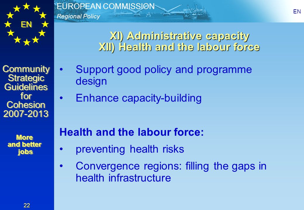 Regional Policy EUROPEAN COMMISSION EN Community Strategic Guidelines for Cohesion Community Strategic Guidelines for Cohesion EN 22 XI) Administrative capacity XII) Health and the labour force Support good policy and programme design Enhance capacity-building Health and the labour force: preventing health risks Convergence regions: filling the gaps in health infrastructure More and better jobs More and better jobs