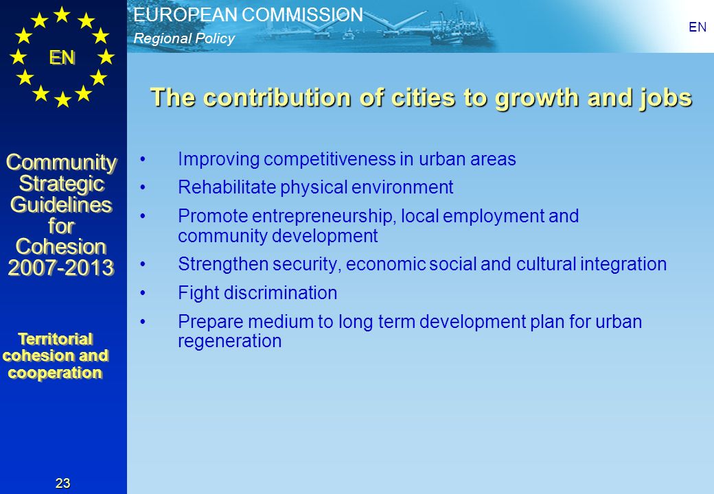 Regional Policy EUROPEAN COMMISSION EN Community Strategic Guidelines for Cohesion Community Strategic Guidelines for Cohesion EN 23 The contribution of cities to growth and jobs Improving competitiveness in urban areas Rehabilitate physical environment Promote entrepreneurship, local employment and community development Strengthen security, economic social and cultural integration Fight discrimination Prepare medium to long term development plan for urban regeneration Territorial cohesion and cooperation Territorial cohesion and cooperation