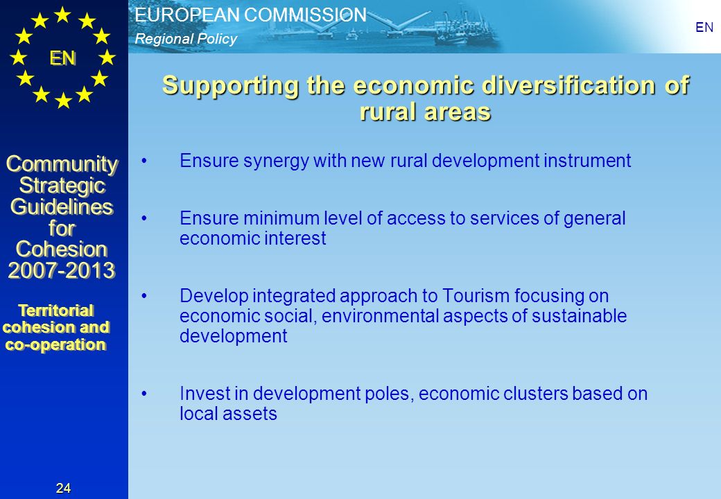 Regional Policy EUROPEAN COMMISSION EN Community Strategic Guidelines for Cohesion Community Strategic Guidelines for Cohesion EN 24 Supporting the economic diversification of rural areas Ensure synergy with new rural development instrument Ensure minimum level of access to services of general economic interest Develop integrated approach to Tourism focusing on economic social, environmental aspects of sustainable development Invest in development poles, economic clusters based on local assets Territorial cohesion and co-operation Territorial cohesion and co-operation