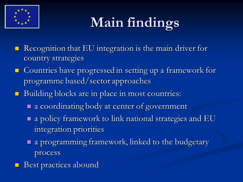 Main findings Recognition that EU integration is the main driver for country strategies Recognition that EU integration is the main driver for country strategies Countries have progressed in setting up a framework for programme based/sector approaches Countries have progressed in setting up a framework for programme based/sector approaches Building blocks are in place in most countries: Building blocks are in place in most countries: a coordinating body at center of government a coordinating body at center of government a policy framework to link national strategies and EU integration priorities a policy framework to link national strategies and EU integration priorities a programming framework, linked to the budgetary process a programming framework, linked to the budgetary process Best practices abound Best practices abound