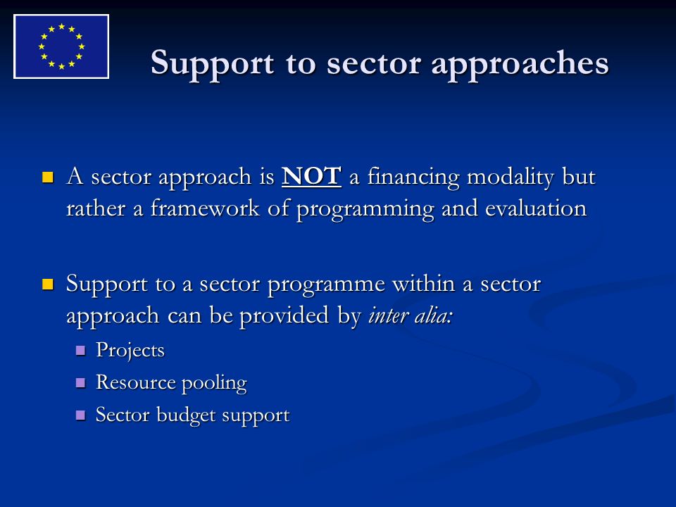 Support to sector approaches A sector approach is NOT a financing modality but rather a framework of programming and evaluation A sector approach is NOT a financing modality but rather a framework of programming and evaluation Support to a sector programme within a sector approach can be provided by inter alia: Support to a sector programme within a sector approach can be provided by inter alia: Projects Projects Resource pooling Resource pooling Sector budget support Sector budget support