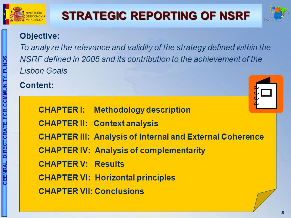 8 GEENRAL DIRECTORATE FOR COMMUNITY FUNDS CHAPTER I: Methodology description CHAPTER II: Context analysis CHAPTER III: Analysis of Internal and External Coherence CHAPTER IV: Analysis of complementarity CHAPTER V: Results CHAPTER VI: Horizontal principles CHAPTER VII: Conclusions STRATEGIC REPORTING OF NSRF Objective: To analyze the relevance and validity of the strategy defined within the NSRF defined in 2005 and its contribution to the achievement of the Lisbon Goals Content: