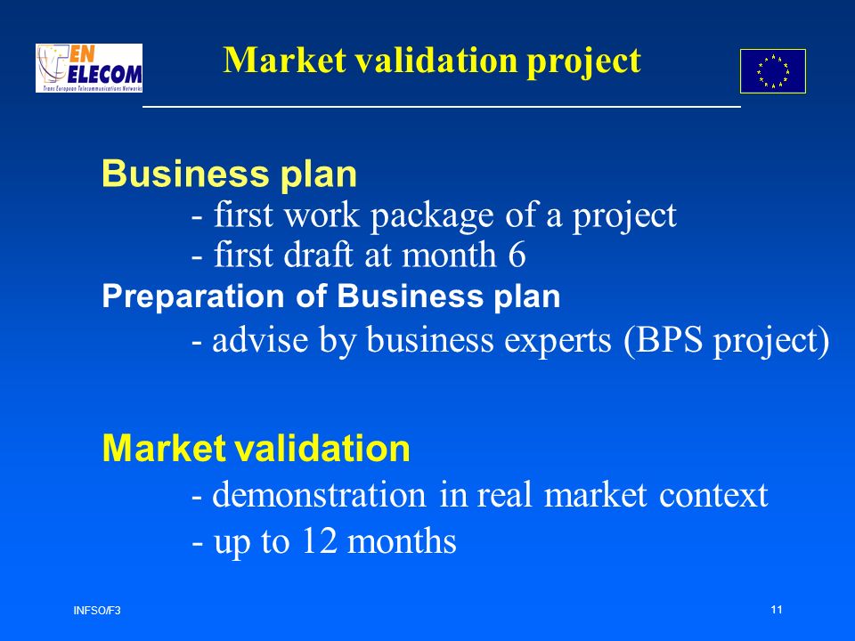 INFSO/F3 11 Business plan - first work package of a project - first draft at month 6 Preparation of Business plan - advise by business experts (BPS project) Market validation project Market validation - demonstration in real market context - up to 12 months