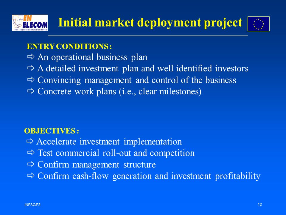 INFSO/F3 12 Initial market deployment project ENTRY CONDITIONS : An operational business plan A detailed investment plan and well identified investors Convincing management and control of the business Concrete work plans (i.e., clear milestones) OBJECTIVES : Accelerate investment implementation Test commercial roll-out and competition Confirm management structure Confirm cash-flow generation and investment profitability