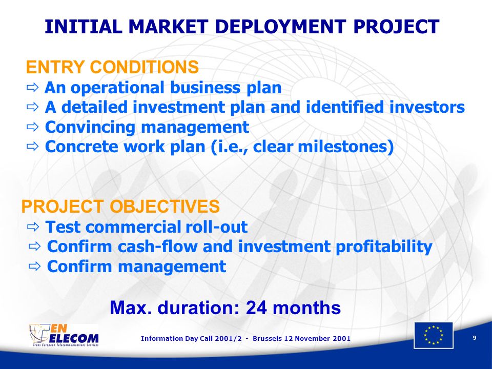 Information Day Call 2001/2 - Brussels 12 November INITIAL MARKET DEPLOYMENT PROJECT ENTRY CONDITIONS An operational business plan A detailed investment plan and identified investors Convincing management Concrete work plan (i.e., clear milestones) PROJECT OBJECTIVES Test commercial roll-out Confirm cash-flow and investment profitability Confirm management Max.