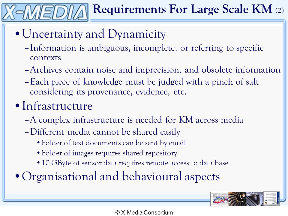 © X-Media Consortium Requirements For Large Scale KM (2) Uncertainty and Dynamicity –Information is ambiguous, incomplete, or referring to specific contexts –Archives contain noise and imprecision, and obsolete information –Each piece of knowledge must be judged with a pinch of salt considering its provenance, evidence, etc.
