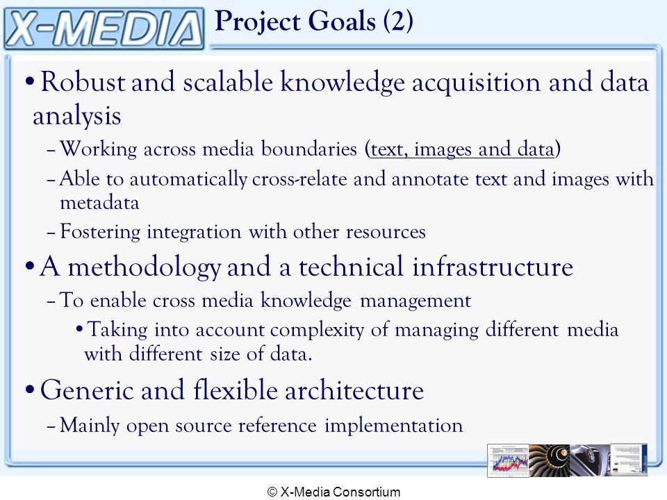 © X-Media Consortium Project Goals (2) Robust and scalable knowledge acquisition and data analysis –Working across media boundaries (text, images and data) –Able to automatically cross-relate and annotate text and images with metadata –Fostering integration with other resources A methodology and a technical infrastructure –To enable cross media knowledge management Taking into account complexity of managing different media with different size of data.