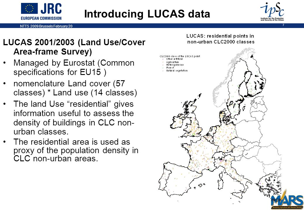 NTTS 2009 Brussels February 20 7 LUCAS 2001/2003 (Land Use/Cover Area-frame Survey) Managed by Eurostat (Common specifications for EU15 ) nomenclature Land cover (57 classes) * Land use (14 classes) The land Use residential gives information useful to assess the density of buildings in CLC non- urban classes.