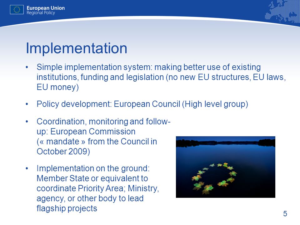 5 Implementation Simple implementation system: making better use of existing institutions, funding and legislation (no new EU structures, EU laws, EU money) Policy development: European Council (High level group) Coordination, monitoring and follow- up: European Commission (« mandate » from the Council in October 2009) Implementation on the ground: Member State or equivalent to coordinate Priority Area; Ministry, agency, or other body to lead flagship projects