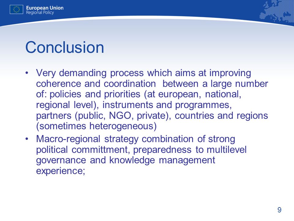 9 Conclusion Very demanding process which aims at improving coherence and coordination between a large number of: policies and priorities (at european, national, regional level), instruments and programmes, partners (public, NGO, private), countries and regions (sometimes heterogeneous) Macro-regional strategy combination of strong political committment, preparedness to multilevel governance and knowledge management experience;