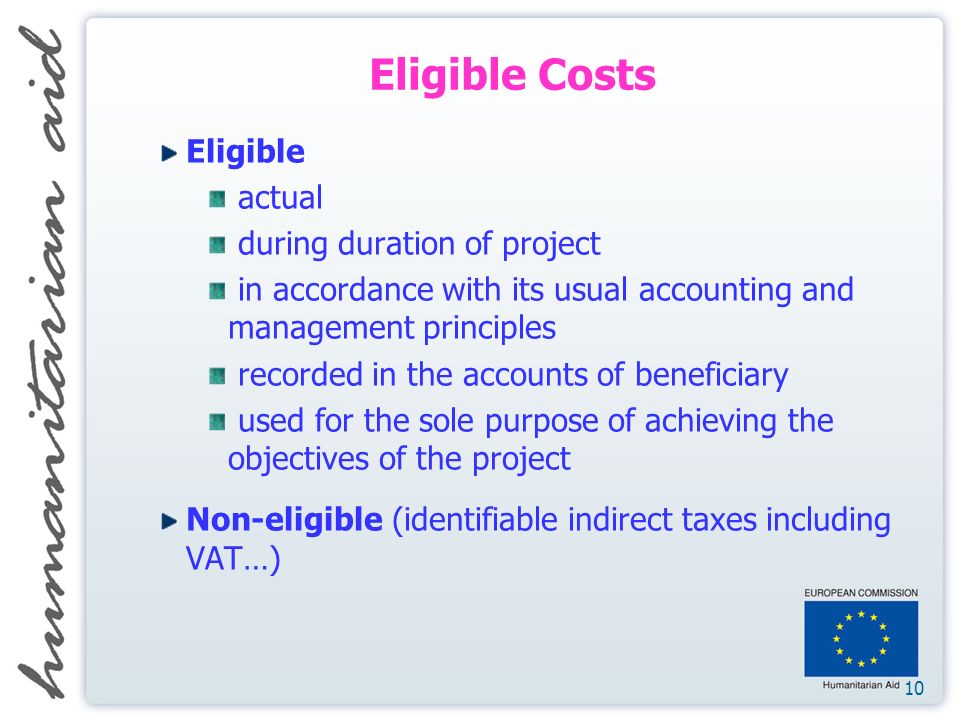 10 Eligible Costs Eligible actual during duration of project in accordance with its usual accounting and management principles recorded in the accounts of beneficiary used for the sole purpose of achieving the objectives of the project Non-eligible (identifiable indirect taxes including VAT…)