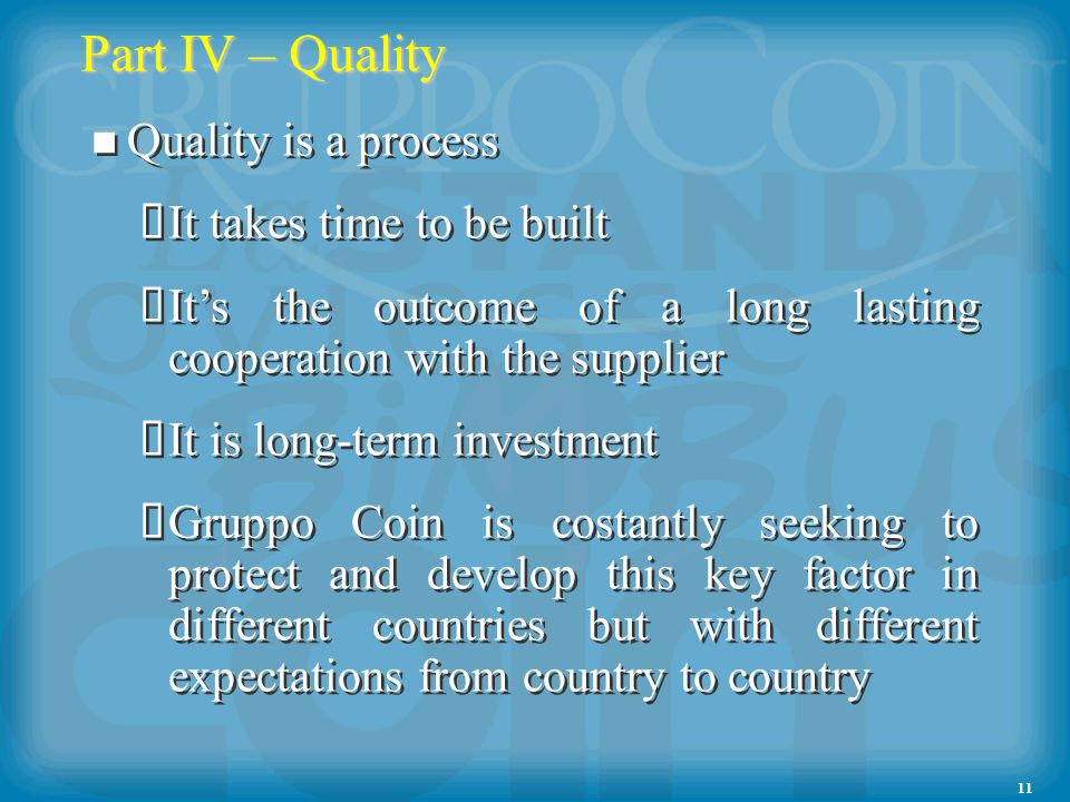 11 Part IV – Quality Quality is a process It takes time to be built Its the outcome of a long lasting cooperation with the supplier It is long-term investment Gruppo Coin is costantly seeking to protect and develop this key factor in different countries but with different expectations from country to country Quality is a process It takes time to be built Its the outcome of a long lasting cooperation with the supplier It is long-term investment Gruppo Coin is costantly seeking to protect and develop this key factor in different countries but with different expectations from country to country