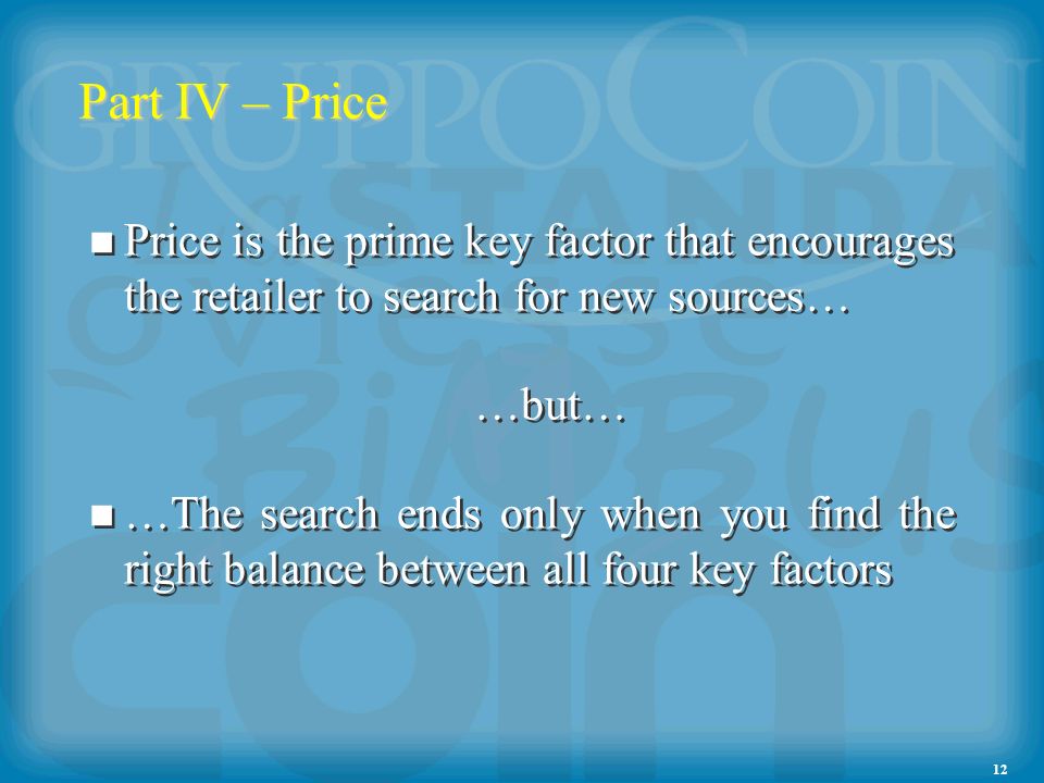 12 Part IV – Price Price is the prime key factor that encourages the retailer to search for new sources… …but… …The search ends only when you find the right balance between all four key factors Price is the prime key factor that encourages the retailer to search for new sources… …but… …The search ends only when you find the right balance between all four key factors