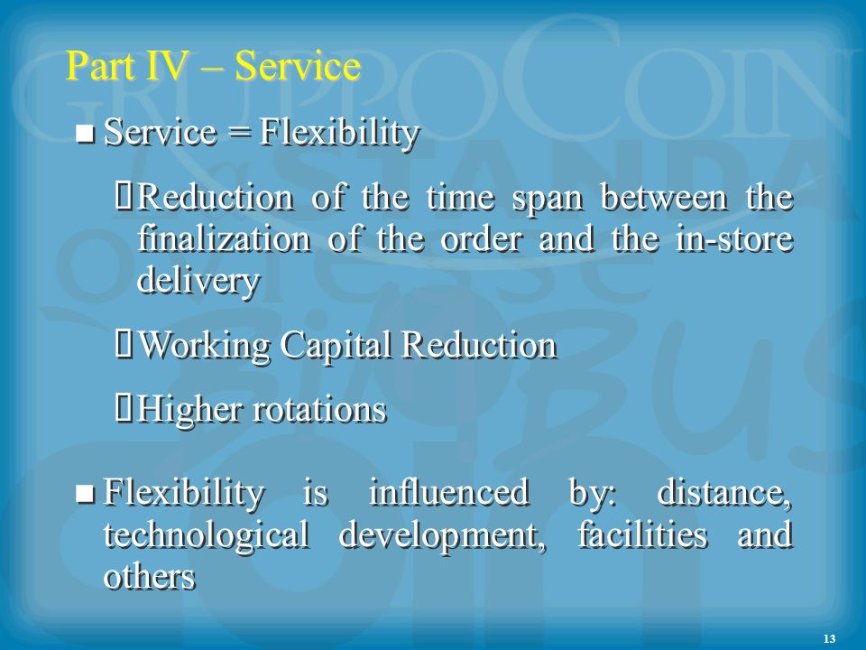13 Part IV – Service Service = Flexibility Reduction of the time span between the finalization of the order and the in-store delivery Working Capital Reduction Higher rotations Flexibility is influenced by: distance, technological development, facilities and others Service = Flexibility Reduction of the time span between the finalization of the order and the in-store delivery Working Capital Reduction Higher rotations Flexibility is influenced by: distance, technological development, facilities and others