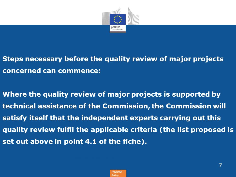 Regional Policy Steps necessary before the quality review of major projects concerned can commence: Where the quality review of major projects is supported by technical assistance of the Commission, the Commission will satisfy itself that the independent experts carrying out this quality review fulfil the applicable criteria (the list proposed is set out above in point 4.1 of the fiche).