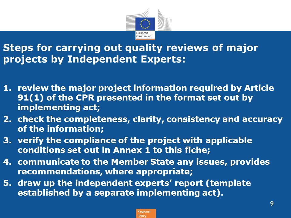 Regional Policy Steps for carrying out quality reviews of major projects by Independent Experts: 1.review the major project information required by Article 91(1) of the CPR presented in the format set out by implementing act; 2.check the completeness, clarity, consistency and accuracy of the information; 3.verify the compliance of the project with applicable conditions set out in Annex 1 to this fiche; 4.communicate to the Member State any issues, provides recommendations, where appropriate; 5.draw up the independent experts report (template established by a separate implementing act).