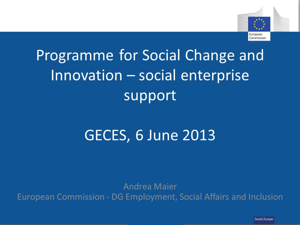 Programme for Social Change and Innovation – social enterprise support GECES, 6 June 2013 Andrea Maier European Commission - DG Employment, Social Affairs and Inclusion