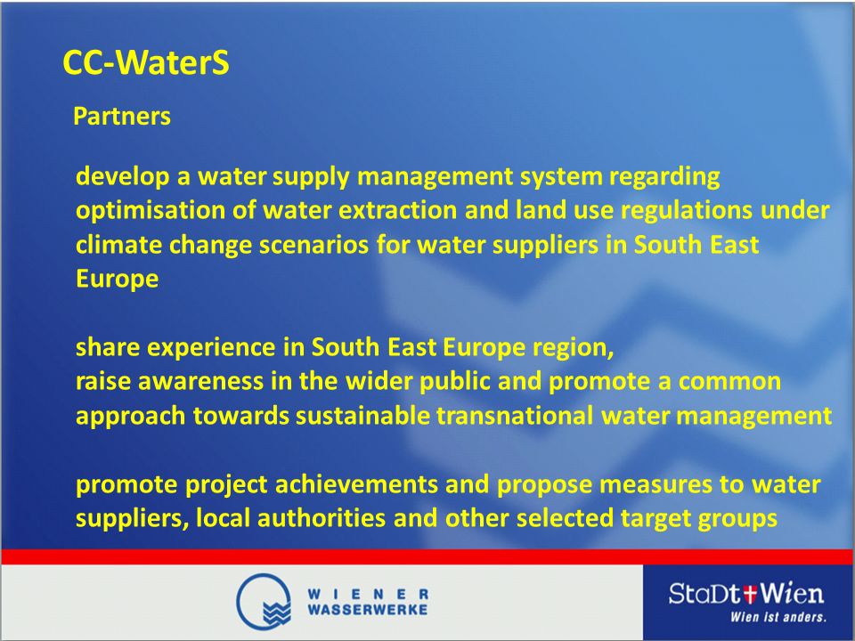CC-WaterS develop a water supply management system regarding optimisation of water extraction and land use regulations under climate change scenarios for water suppliers in South East Europe share experience in South East Europe region, raise awareness in the wider public and promote a common approach towards sustainable transnational water management promote project achievements and propose measures to water suppliers, local authorities and other selected target groups Partners