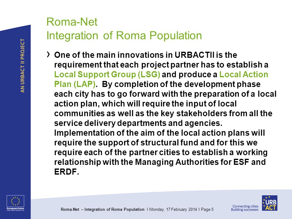 Roma-Net – Integration of Roma Population I Monday, 17 February 2014 I Page 5 Roma-Net Integration of Roma Population One of the main innovations in URBACTII is the requirement that each project partner has to establish a Local Support Group (LSG) and produce a Local Action Plan (LAP).