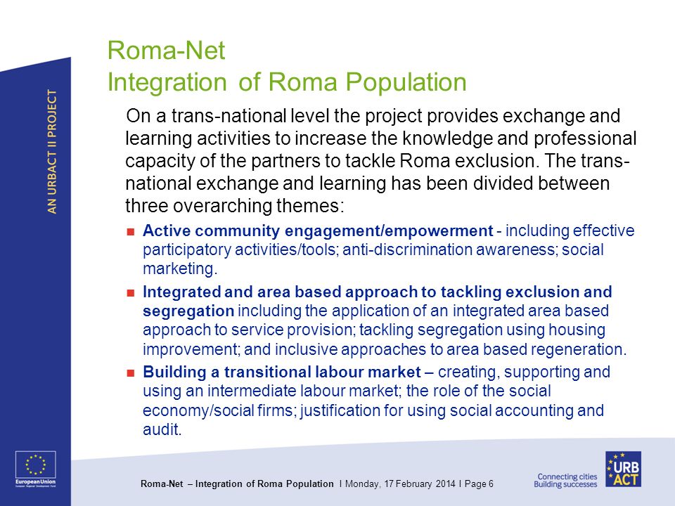 Roma-Net – Integration of Roma Population I Monday, 17 February 2014 I Page 6 Roma-Net Integration of Roma Population On a trans-national level the project provides exchange and learning activities to increase the knowledge and professional capacity of the partners to tackle Roma exclusion.
