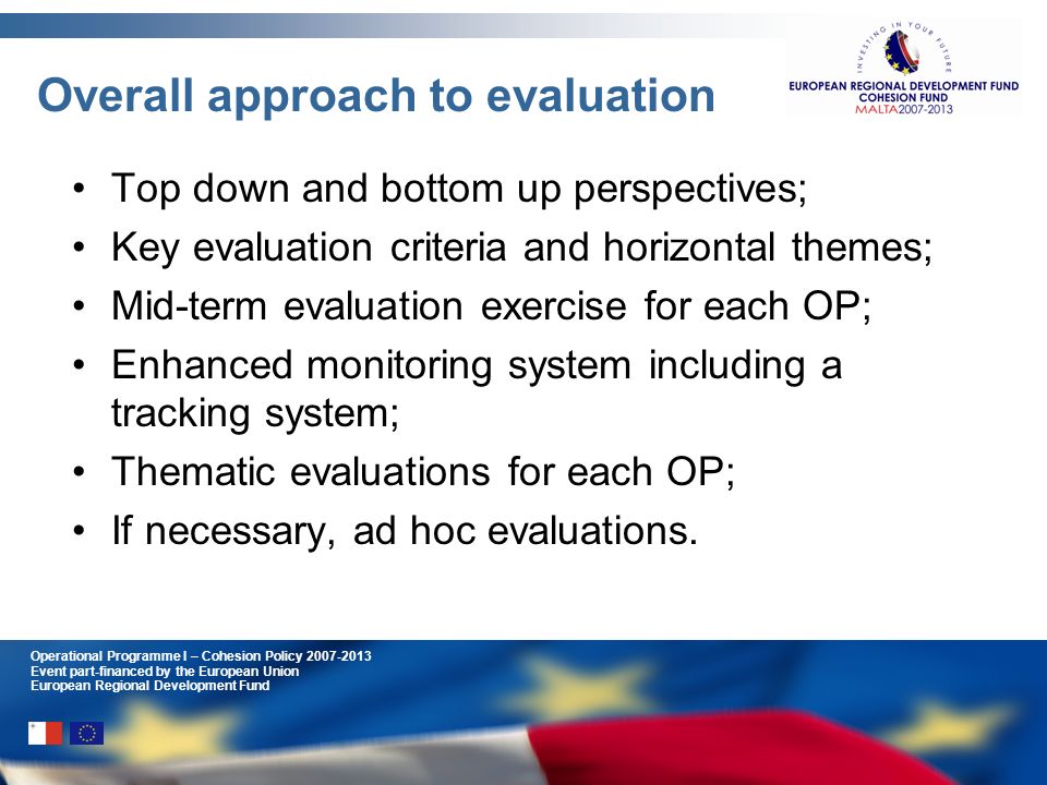 Operational Programme I – Cohesion Policy Event part-financed by the European Union European Regional Development Fund Overall approach to evaluation Top down and bottom up perspectives; Key evaluation criteria and horizontal themes; Mid-term evaluation exercise for each OP; Enhanced monitoring system including a tracking system; Thematic evaluations for each OP; If necessary, ad hoc evaluations.