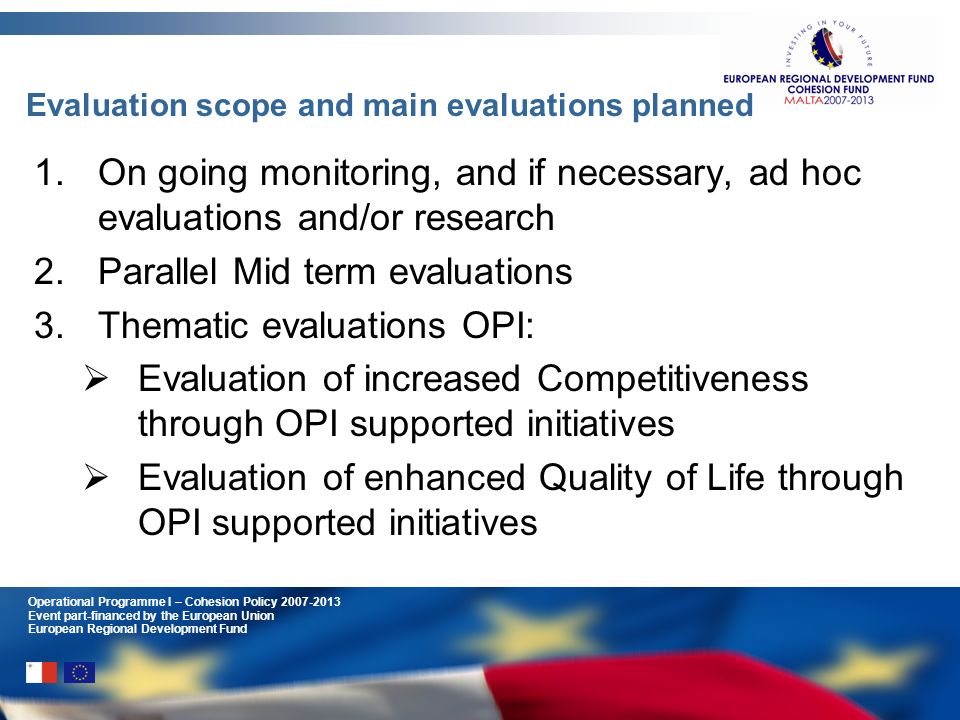 Operational Programme I – Cohesion Policy Event part-financed by the European Union European Regional Development Fund Evaluation scope and main evaluations planned 1.On going monitoring, and if necessary, ad hoc evaluations and/or research 2.Parallel Mid term evaluations 3.Thematic evaluations OPI: Evaluation of increased Competitiveness through OPI supported initiatives Evaluation of enhanced Quality of Life through OPI supported initiatives