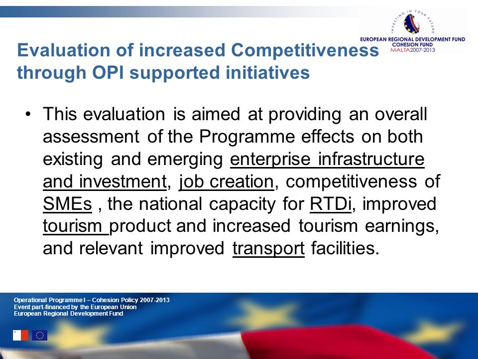 Operational Programme I – Cohesion Policy Event part-financed by the European Union European Regional Development Fund Evaluation of increased Competitiveness through OPI supported initiatives This evaluation is aimed at providing an overall assessment of the Programme effects on both existing and emerging enterprise infrastructure and investment, job creation, competitiveness of SMEs, the national capacity for RTDi, improved tourism product and increased tourism earnings, and relevant improved transport facilities.