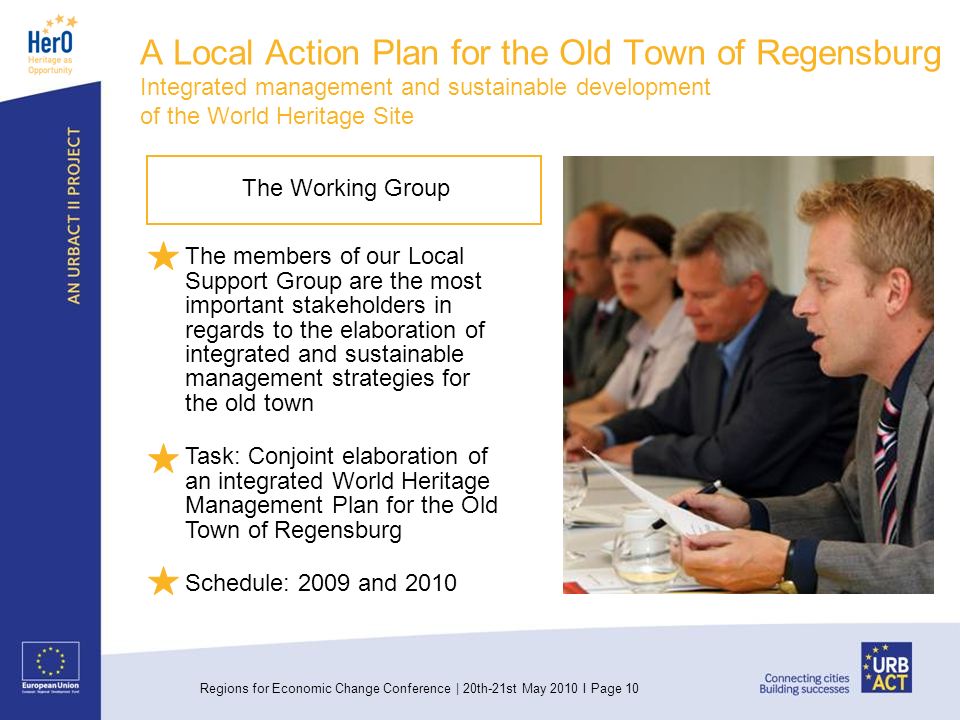 Regions for Economic Change Conference | 20th-21st May 2010 I Page 10 The Working Group The members of our Local Support Group are the most important stakeholders in regards to the elaboration of integrated and sustainable management strategies for the old town Task: Conjoint elaboration of an integrated World Heritage Management Plan for the Old Town of Regensburg Schedule: 2009 and 2010 A Local Action Plan for the Old Town of Regensburg Integrated management and sustainable development of the World Heritage Site