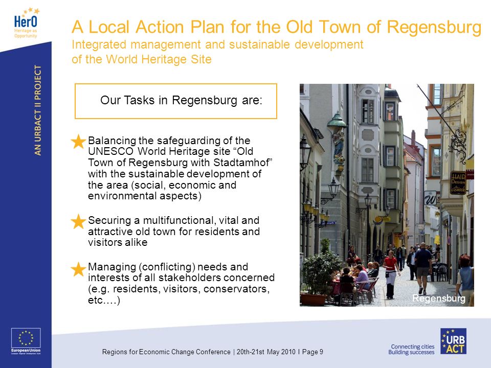 Regions for Economic Change Conference | 20th-21st May 2010 I Page 9 A Local Action Plan for the Old Town of Regensburg Integrated management and sustainable development of the World Heritage Site Regensburg Our Tasks in Regensburg are: Balancing the safeguarding of the UNESCO World Heritage site Old Town of Regensburg with Stadtamhof with the sustainable development of the area (social, economic and environmental aspects) Securing a multifunctional, vital and attractive old town for residents and visitors alike Managing (conflicting) needs and interests of all stakeholders concerned (e.g.