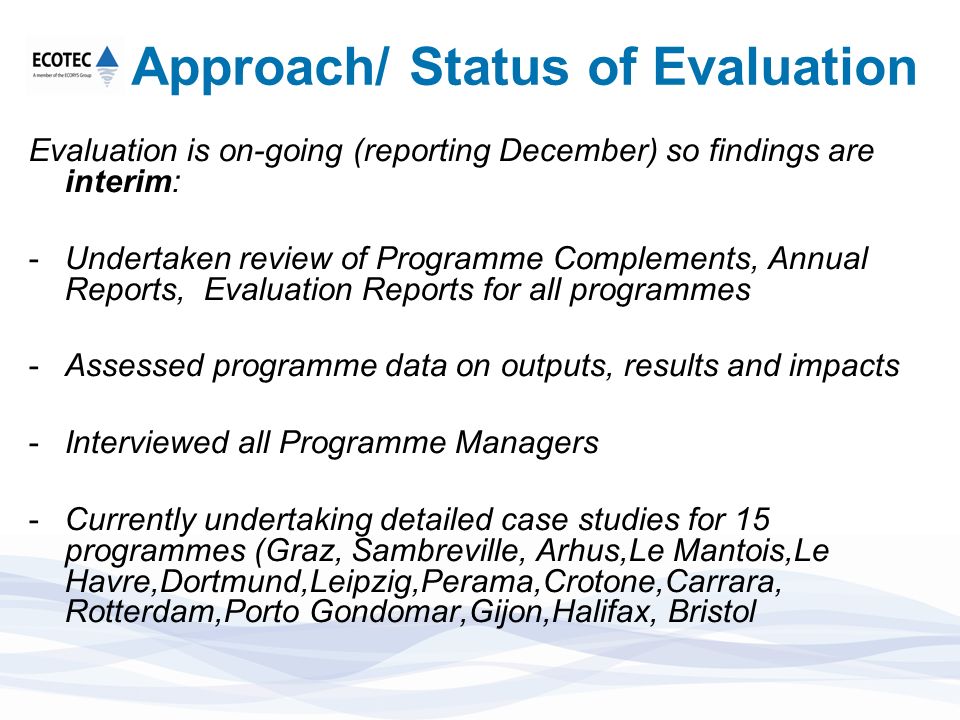 Approach/ Status of Evaluation Evaluation is on-going (reporting December) so findings are interim: -Undertaken review of Programme Complements, Annual Reports, Evaluation Reports for all programmes -Assessed programme data on outputs, results and impacts -Interviewed all Programme Managers -Currently undertaking detailed case studies for 15 programmes (Graz, Sambreville, Arhus,Le Mantois,Le Havre,Dortmund,Leipzig,Perama,Crotone,Carrara, Rotterdam,Porto Gondomar,Gijon,Halifax, Bristol
