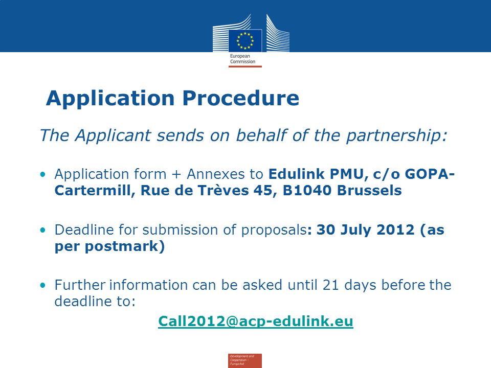 Application Procedure The Applicant sends on behalf of the partnership: Application form + Annexes to Edulink PMU, c/o GOPA- Cartermill, Rue de Trèves 45, B1040 Brussels Deadline for submission of proposals: 30 July 2012 (as per postmark) Further information can be asked until 21 days before the deadline to: