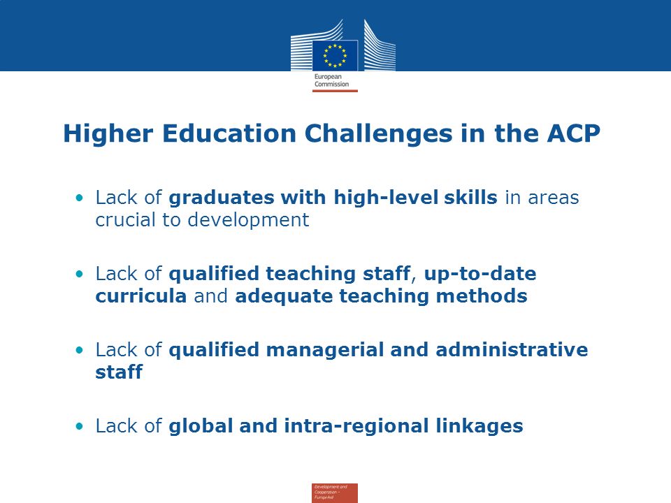 Higher Education Challenges in the ACP Lack of graduates with high-level skills in areas crucial to development Lack of qualified teaching staff, up-to-date curricula and adequate teaching methods Lack of qualified managerial and administrative staff Lack of global and intra-regional linkages