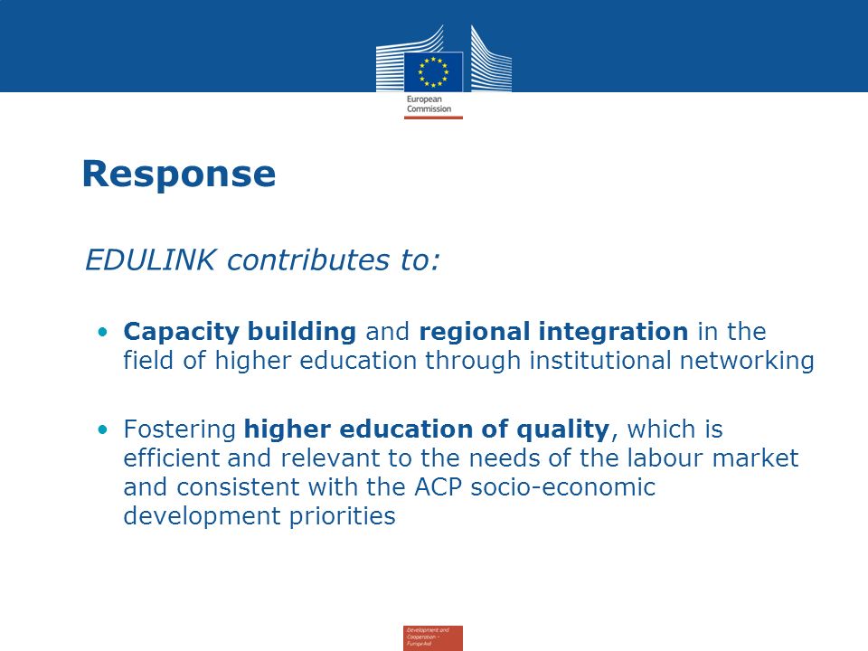 Response EDULINK contributes to: Capacity building and regional integration in the field of higher education through institutional networking Fostering higher education of quality, which is efficient and relevant to the needs of the labour market and consistent with the ACP socio-economic development priorities
