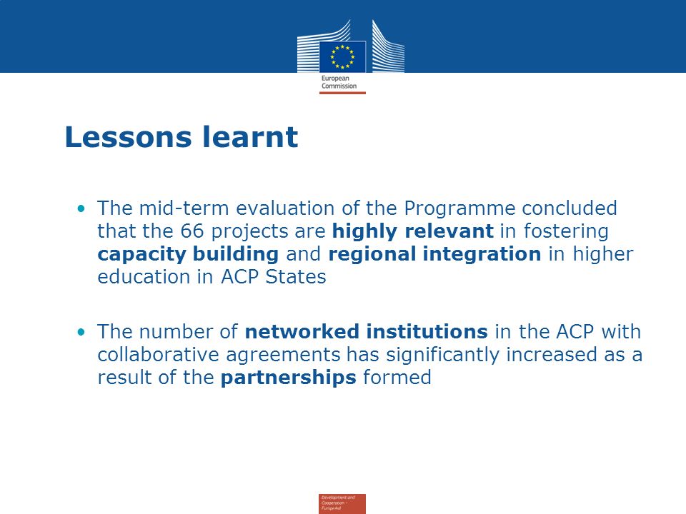 Lessons learnt The mid-term evaluation of the Programme concluded that the 66 projects are highly relevant in fostering capacity building and regional integration in higher education in ACP States The number of networked institutions in the ACP with collaborative agreements has significantly increased as a result of the partnerships formed