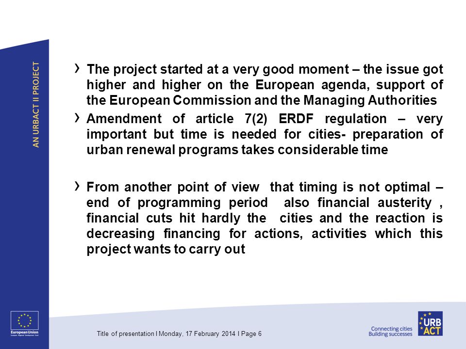The project started at a very good moment – the issue got higher and higher on the European agenda, support of the European Commission and the Managing Authorities Amendment of article 7(2) ERDF regulation – very important but time is needed for cities- preparation of urban renewal programs takes considerable time From another point of view that timing is not optimal – end of programming period also financial austerity, financial cuts hit hardly the cities and the reaction is decreasing financing for actions, activities which this project wants to carry out Title of presentation I Monday, 17 February 2014 I Page 6