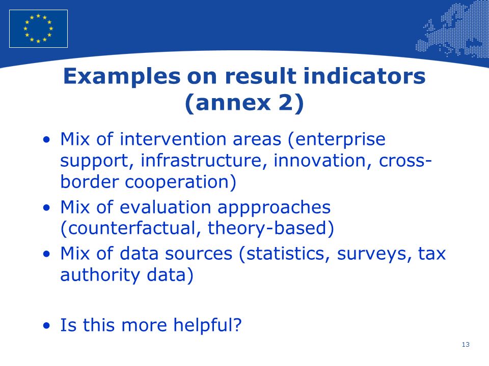 13 European Union Regional Policy – Employment, Social Affairs and Inclusion Examples on result indicators (annex 2) Mix of intervention areas (enterprise support, infrastructure, innovation, cross- border cooperation) Mix of evaluation appproaches (counterfactual, theory-based) Mix of data sources (statistics, surveys, tax authority data) Is this more helpful