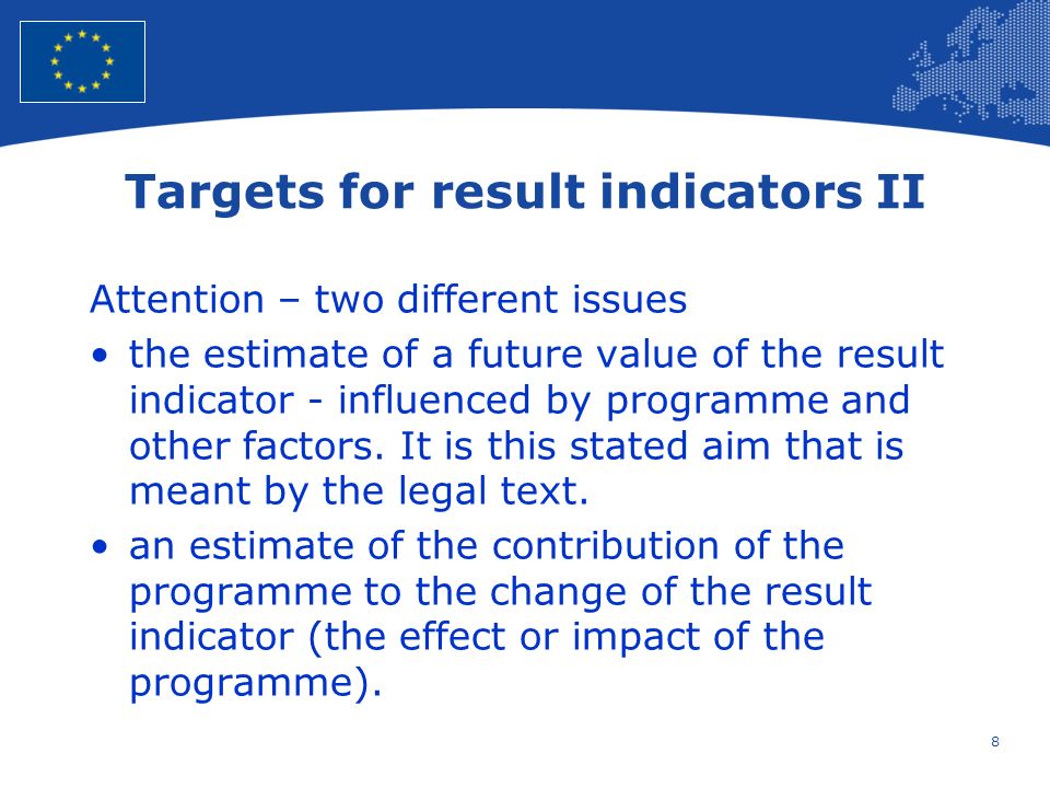 8 European Union Regional Policy – Employment, Social Affairs and Inclusion Targets for result indicators II Attention – two different issues the estimate of a future value of the result indicator - influenced by programme and other factors.
